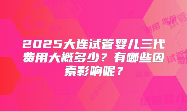 2025大连试管婴儿三代费用大概多少?有哪些因素影响呢?