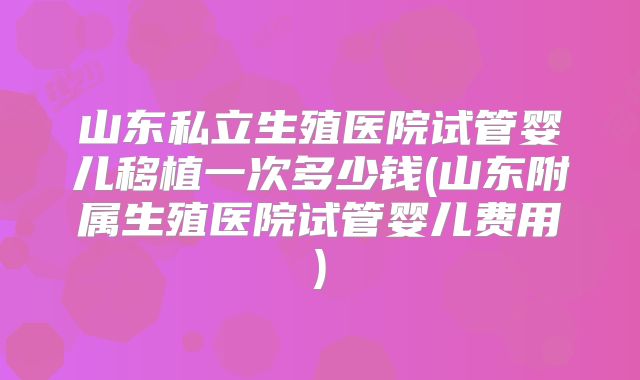 山东私立生殖医院试管婴儿移植一次多少钱(山东附属生殖医院试管婴儿费用)