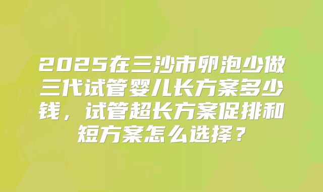 2025在三沙市卵泡少做三代试管婴儿长方案多少钱,试管超长方案促排和短方案怎么选择?