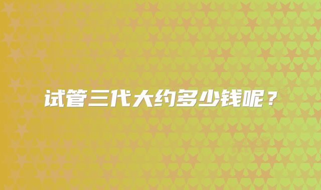 试管三代大约多少钱呢?