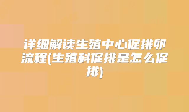 详细解读生殖中心促排卵流程(生殖科促排是怎么促排)