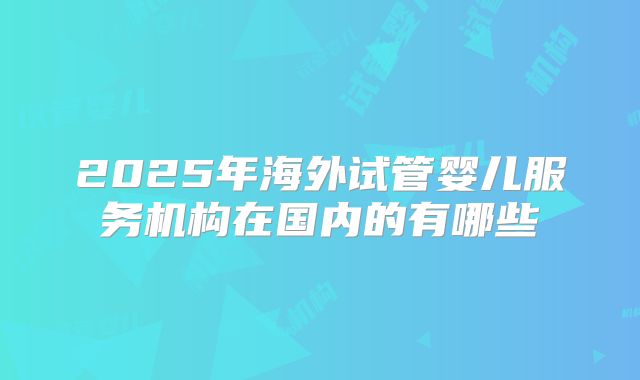 2025年海外试管婴儿服务机构在国内的有哪些