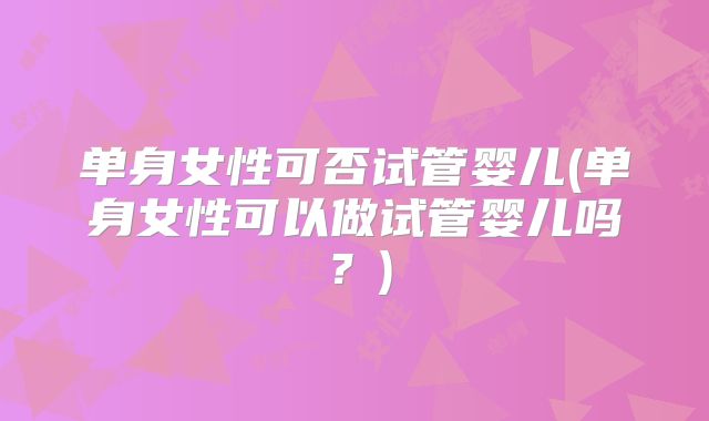 单身女性可否试管婴儿(单身女性可以做试管婴儿吗？)