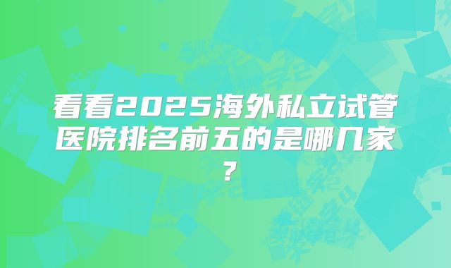 看看2025海外私立试管医院排名前五的是哪几家？