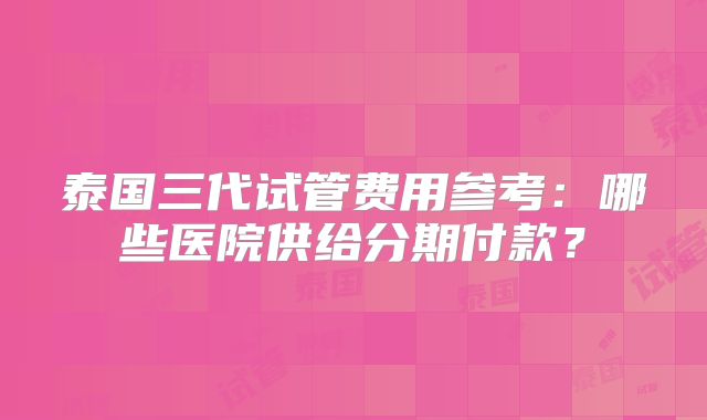 泰国三代试管费用参考：哪些医院供给分期付款？