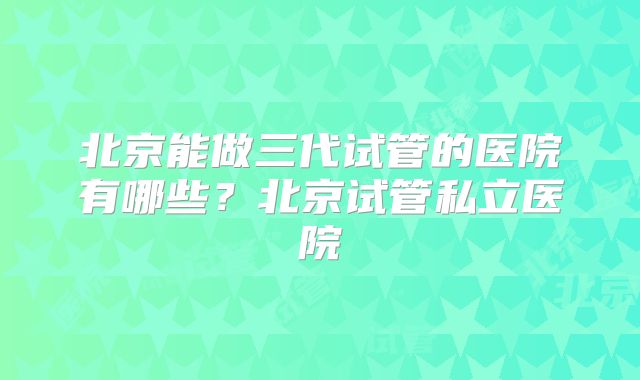 北京能做三代试管的医院有哪些?北京试管私立医院