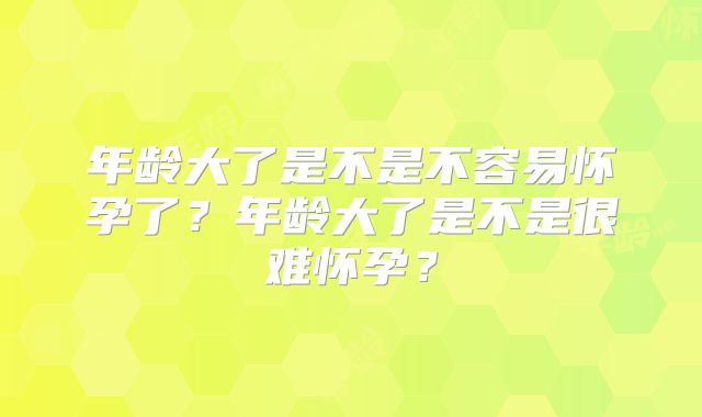 年龄大了是不是不容易怀孕了？年龄大了是不是很难怀孕？
