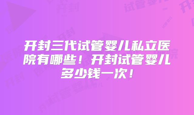 开封三代试管婴儿私立医院有哪些！开封试管婴儿多少钱一次！