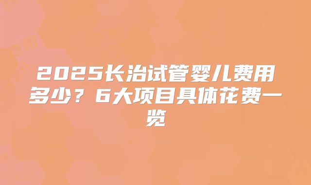 2025长治试管婴儿费用多少？6大项目具体花费一览