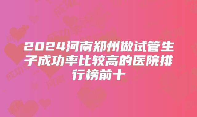 2024河南郑州做试管生子成功率比较高的医院排行榜前十