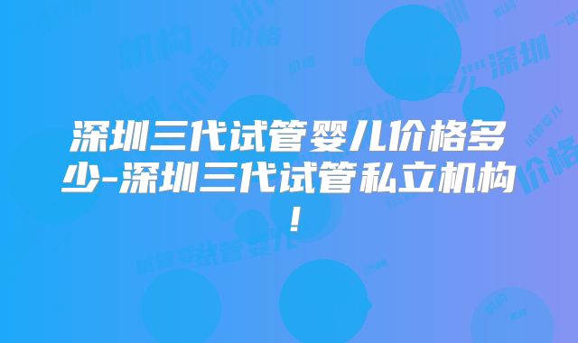 深圳三代试管婴儿价格多少-深圳三代试管私立机构!