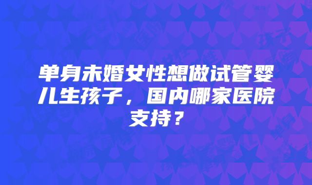 单身未婚女性想做试管婴儿生孩子,国内哪家医院支持?