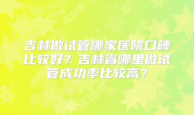 吉林做试管哪家医院口碑比较好？吉林省哪里做试管成功率比较高？
