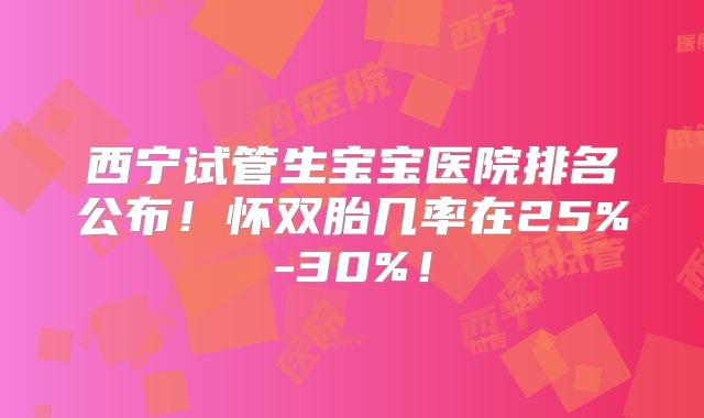西宁试管生宝宝医院排名公布！怀双胎几率在25%-30%！