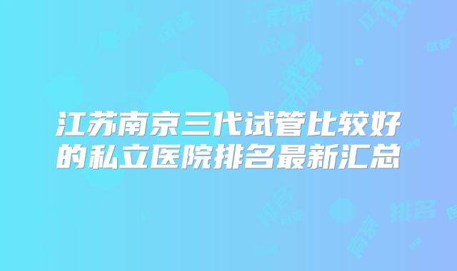 江苏南京三代试管比较好的私立医院排名最新汇总