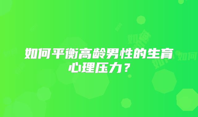如何平衡高龄男性的生育心理压力?