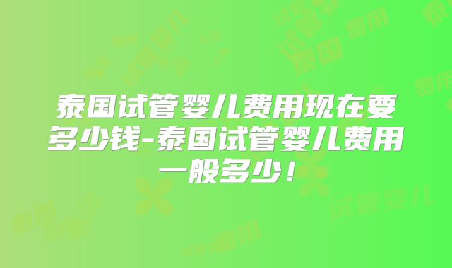 泰国试管婴儿费用现在要多少钱-泰国试管婴儿费用一般多少!