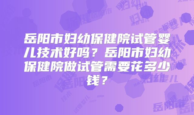 岳阳市妇幼保健院试管婴儿技术好吗?岳阳市妇幼保健院做试管需要花多少钱?
