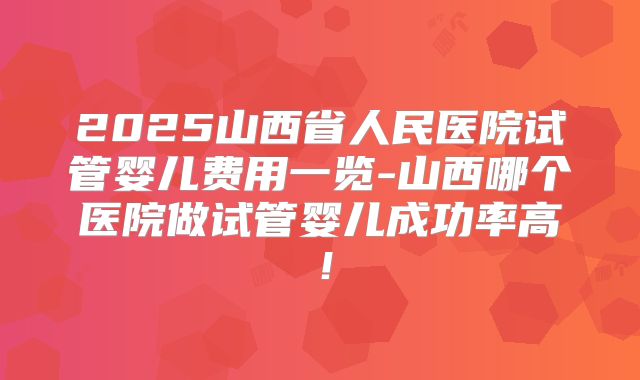 2025山西省人民医院试管婴儿费用一览-山西哪个医院做试管婴儿成功率高!