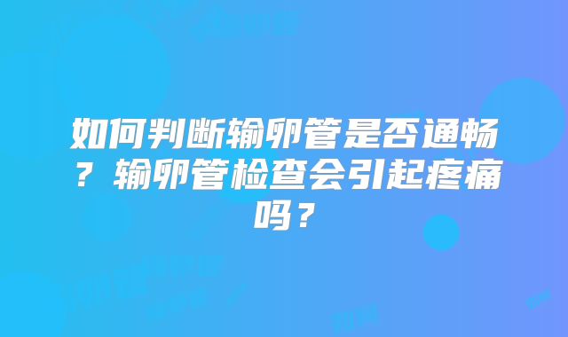 如何判断输卵管是否通畅?输卵管检查会引起疼痛吗?