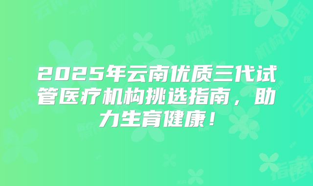 2025年云南优质三代试管医疗机构挑选指南,助力生育健康!