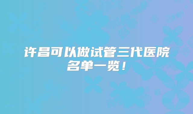 许昌可以做试管三代医院名单一览！