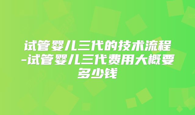 试管婴儿三代的技术流程-试管婴儿三代费用大概要多少钱