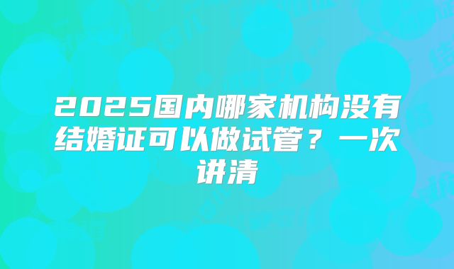 2025国内哪家机构没有结婚证可以做试管?一次讲清