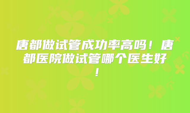 唐都做试管成功率高吗!唐都医院做试管哪个医生好!