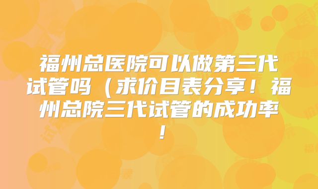 福州总医院可以做第三代试管吗（求价目表分享！福州总院三代试管的成功率！