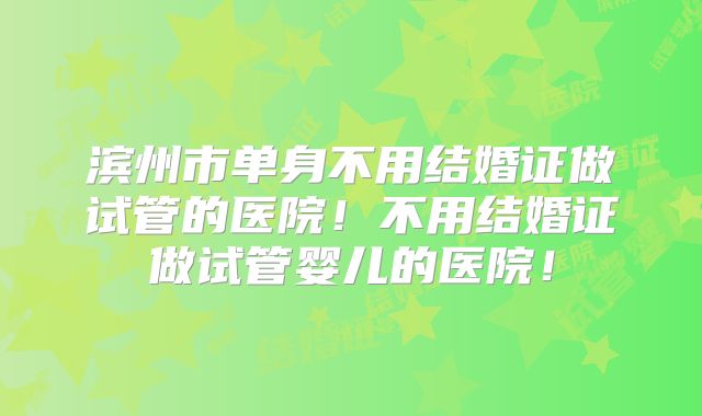 滨州市单身不用结婚证做试管的医院!不用结婚证做试管婴儿的医院!