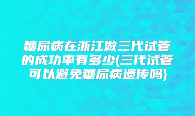 糖尿病在浙江做三代试管的成功率有多少(三代试管可以避免糖尿病遗传吗)