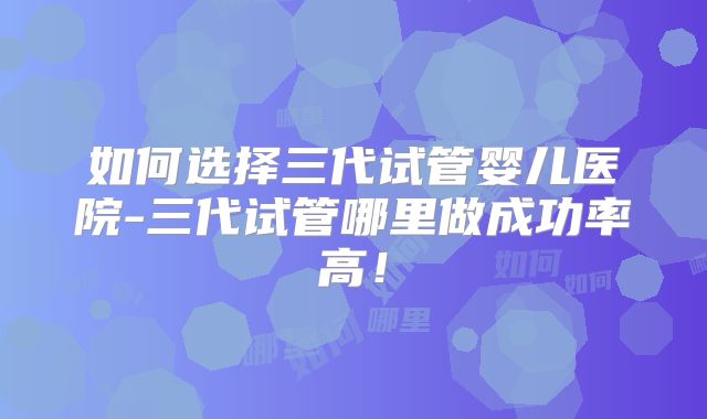 如何选择三代试管婴儿医院-三代试管哪里做成功率高！