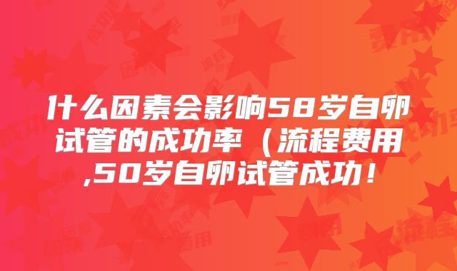 什么因素会影响58岁自卵试管的成功率（流程费用,50岁自卵试管成功！