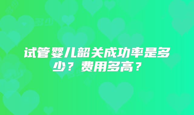 试管婴儿韶关成功率是多少？费用多高？