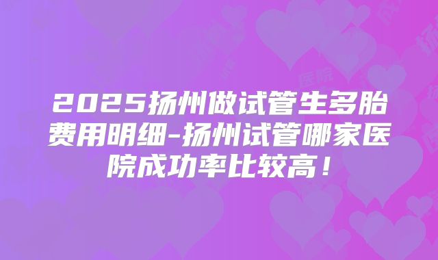 2025扬州做试管生多胎费用明细-扬州试管哪家医院成功率比较高！