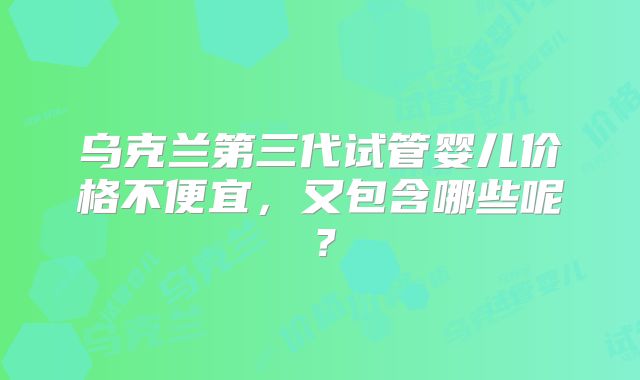 乌克兰第三代试管婴儿价格不便宜,又包含哪些呢?