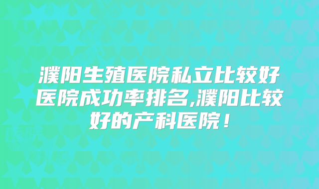 濮阳生殖医院私立比较好医院成功率排名,濮阳比较好的产科医院!