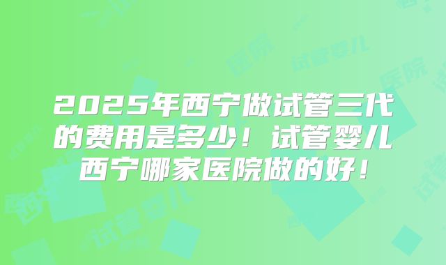 2025年西宁做试管三代的费用是多少!试管婴儿西宁哪家医院做的好!
