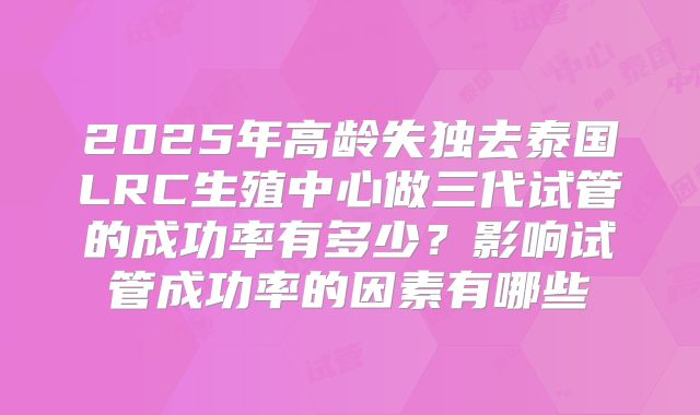 2025年高龄失独去泰国LRC生殖中心做三代试管的成功率有多少？影响试管成功率的因素有哪些