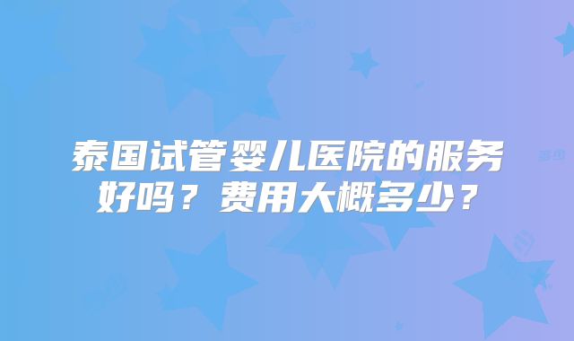 泰国试管婴儿医院的服务好吗?费用大概多少?