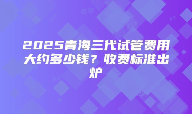 2025青海三代试管费用大约多少钱?收费标准出炉