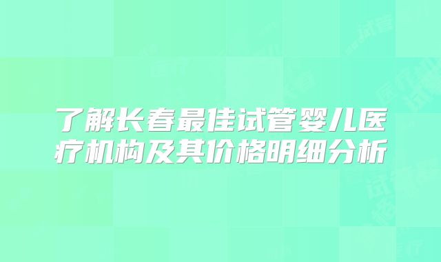 了解长春最佳试管婴儿医疗机构及其价格明细分析