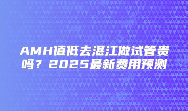 AMH值低去湛江做试管贵吗?2025最新费用预测
