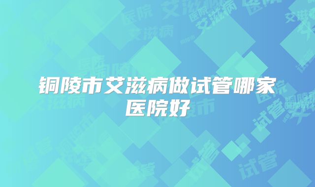 铜陵市艾滋病做试管哪家医院好