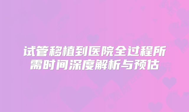 试管移植到医院全过程所需时间深度解析与预估
