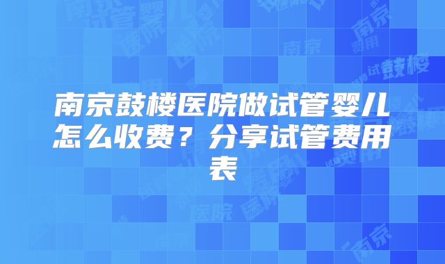 南京鼓楼医院做试管婴儿怎么收费？分享试管费用表