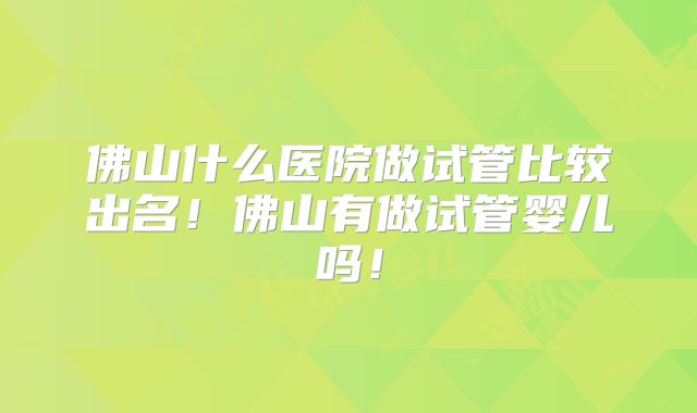 佛山什么医院做试管比较出名!佛山有做试管婴儿吗!