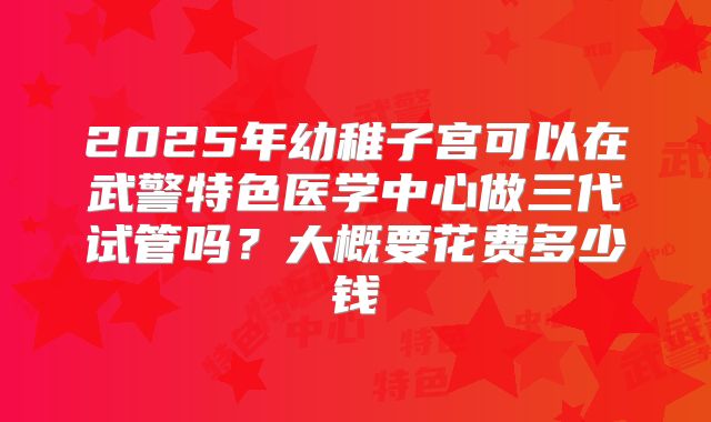 2025年幼稚子宫可以在武警特色医学中心做三代试管吗？大概要花费多少钱