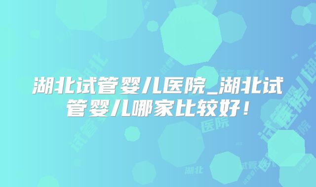 湖北试管婴儿医院_湖北试管婴儿哪家比较好!